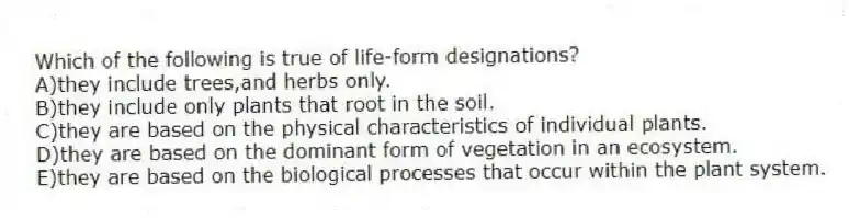 Which of the following is true of life-form designations?
A)they include trees,and herbs only.
B)they include only plants that root in the soil.
C)they are based on the physical characteristics of individual plants.
D)they are based on the dominant form of vegetation in an ecosystem.
E)they are based on the biological processes that occur within the plant system.