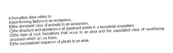 A formation class refers to
A)soil-forming factors in an ecosystem.
B)the dominant class of animals in an ecosystem.
C)the structure and appearance of dominant plants in a terrestrial ecosystem.
D)the type of rock formations that occur in an area and the associated class of weathering processes which act on them.
E)the successional sequence of plants in an area.