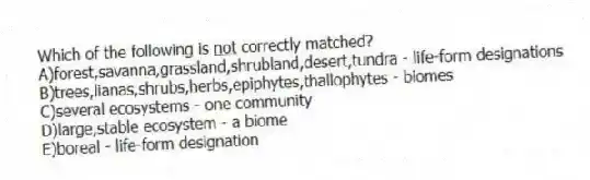 Which of the following is <u> not</u> correctly matched?
A)forest,savanna,grassland,shrubland,desert,tundra - life-form designations
B)trees,lianas,shrubs,herbs,epiphytes,thallophytes - biomes
C)several ecosystems - one community
D)large,stable ecosystem - a biome
E)boreal - life-form designation
