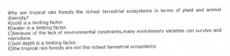Why are tropical rain forests the richest terrestrial ecosystems in terms of plant and animal diversity?
A)cold is a limiting factor.
B)water is a limiting factor.
C)because of the lack of environmental constraints,many evolutionary varieties can survive and reproduce.
D)soil depth is a limiting factor.
E)the tropical rain forests are not the richest terrestrial ecosystems