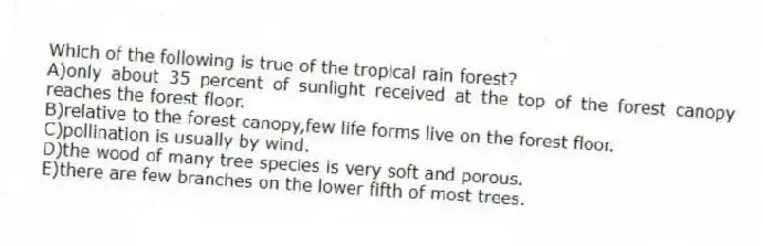 Which of the following is true of the tropical rain forest?
A)only about 35 percent of sunlight received at the top of the forest canopy reaches the forest floor.
B)relative to the forest canopy,few life forms live on the forest floor.
C)pollination is usually by wind.
D)the wood of many tree species is very soft and porous.
E)there are few branches on the lower fifth of most trees.
