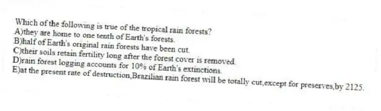 Which of the following is true of the tropical rain forests?
A)they are home to one tenth of Earth's forests.
B)half of Earth's original rain forests have been cut.
C)their soils retain fertility long after the forest cover is removed.
D)rain forest logging accounts for 10% of Earth's extinctions.
E)at the present rate of destruction,Brazilian rain forest will be totally cut,except for preserves,by 2125.