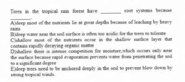 Trees in the tropical rain forest have ________ root systems because ________.
A)deep most of the nutrients lie at great depths because of leaching by heavy rains
B)deep water near the soil surface is often too acidic for the trees to tolerate
C)shallow most of the nutrients occur in the shallow surface layer that contains rapidly decaying organic matter
D)shallow there is intense competition for moisture,which occurs only near the surface because rapid evaporation prevents water from penetrating the soil to a significant degree
E)deep trees need to be anchored deeply in the soil to prevent blow down by strong tropical winds.