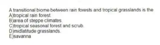 A transitional biome between rain forests and tropical grasslands is the
A)tropical rain forest.
B)area of steppe climates.
C)tropical seasonal forest and scrub.
D)midlatitude grasslands.
E)savanna