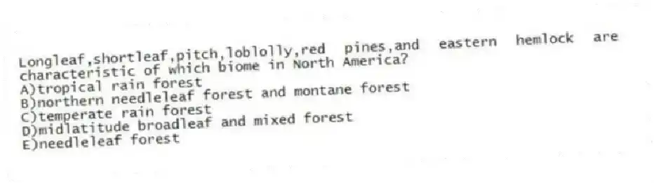 Longleaf,shortleaf,pitch,loblolly,red pines,and eastern hemlock are characteristic of which biome in North America?
A)tropical rain forest
B)northern needleleaf forest and montane forest
C)temperate rain forest
D)midlatitude broadleaf and mixed forest
E)needleleaf forest