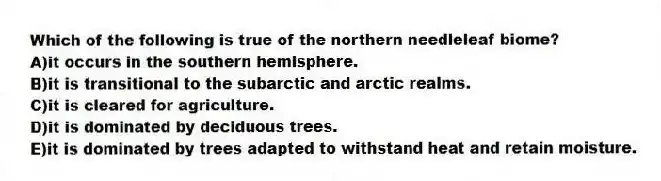Which of the following is true of the northern needleleaf biome?
A)it occurs in the southern hemisphere.
B)it is transitional to the subarctic and arctic realms.
C)it is cleared for agriculture.
D)it is dominated by deciduous trees.
E)it is dominated by trees adapted to withstand heat and retain moisture.