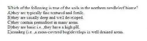 Which of the following is true of the soils in the northern needleleaf biome?
A)they are typically fine textured and fertile.
B)they are usually deep and well developed.
C)they contain permafrost in many areas.
D)they are basic i.e. ,they have a high pH.
E)muskeg (i.e. ,a moss-covered bog)develops in well drained areas.