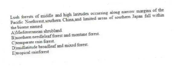 Lush forests of middle and high latitudes occurring along narrow margins of the Pacific Northwest,southern China,and limited areas of southern Japan fall within the biome named
A)Mediterranean shrubland.
B)northern needleleaf forest and montane forest.
C)temperate rain forest.
D)midlatitude broadleaf and mixed forest.
E)tropical rainforest