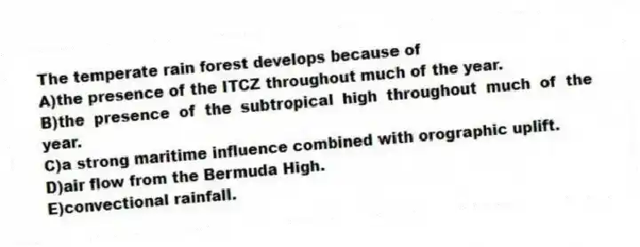 The temperate rain forest develops because of
A)the presence of the ITCZ throughout much of the year.
B)the presence of the subtropical high throughout much of the year.
C)a strong maritime influence combined with orographic uplift.
D)air flow from the Bermuda High.
E)convectional rainfall.