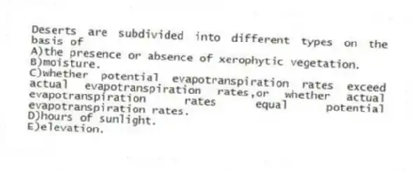 Deserts are subdivided into different types on the basis of
A)the presence or absence of xerophytic vegetation.
B)moisture.
C)whether potential evapotranspiration rates exceed actual evapotranspiration rates,or whether actual evapotranspiration rates equal potential evapotranspiration rates.
D)hours of sunlight.
E)elevation.