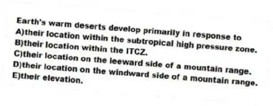 Earth's warm deserts develop primarily in response to
A)their location within the subtropical high pressure zone.
B)their location within the ITCZ.
C)their location on the leeward side of a mountain range.
D)their location on the windward side of a mountain range.
E)their elevation.