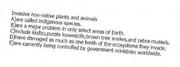 Invasive non-native plants and animals
A)are called indigenous species.
B)are a major problem in only select areas of Earth.
C)include kudzu,purple loosestrife,brown tree snakes,and zebra mussels.
D)have damaged as much as one tenth of the ecosystems they invade.
E)are currently being controlled by government ministries worldwide.