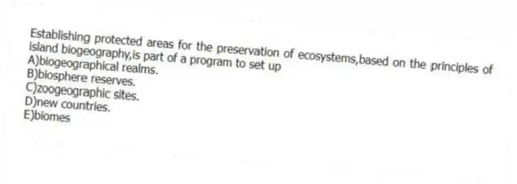 Establishing protected areas for the preservation of ecosystems,based on the principles of island biogeography,is part of a program to set up
A)biogeographical realms.
B)biosphere reserves.
C)zoogeographic sites.
D)new countries.
E)biomes