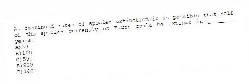 At continued rates of species extinction,it is possible that half of the species currently on Earth could be extinct in ________ years.
A)50
B)100
C)500
D)900
E)1400