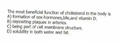 The most beneficial function of cholesterol in the body is
A) formation of sex hormones,bile,and vitamin D.
B) depositing plaques in arteries.
C) being part of cell membrane structure.
D) solubility in both water and fat.