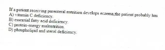 If a patient receiving parenteral nutrition develops eczema,the patient probably has
A) vitamin C deficiency.
B) essential fatty acid deficiency.
C) protein-energy malnutrition.
D) phospholipid and sterol deficiency.