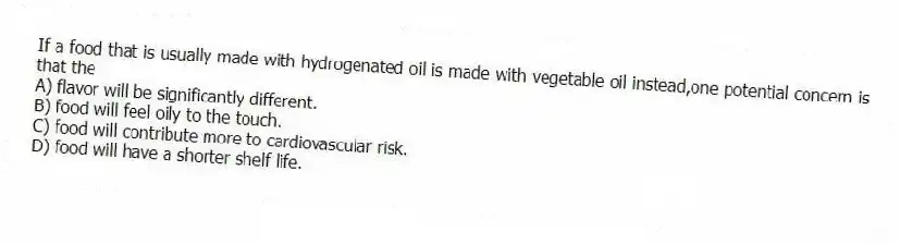 If a food that is usually made with hydrogenated oil is made with vegetable oil instead,one potential concern is that the
A) flavor will be significantly different.
B) food will feel oily to the touch.
C) food will contribute more to cardiovascular risk.
D) food will have a shorter shelf life.