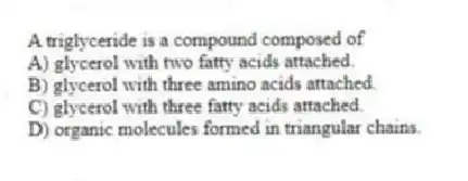 A triglyceride is a compound composed of
A) glycerol with two fatty acids attached.
B) glycerol with three amino acids attached.
C) glycerol with three fatty acids attached.
D) organic molecules formed in triangular chains.