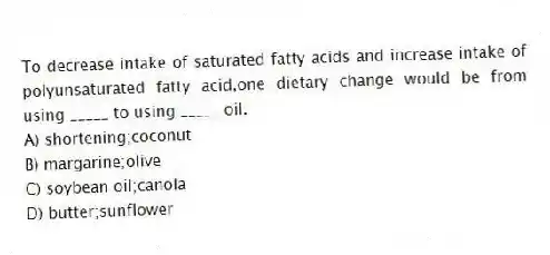 To decrease intake of saturated fatty acids and increase intake of polyunsaturated fatty acid,one dietary change would be from using _____ to using _____ oil.
A) shortening;coconut
B) margarine;olive
C) soybean oil;canola
D) butter;sunflower
