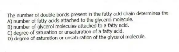 The number of double bonds present in the fatty acid chain determines the
A) number of fatty acids attached to the glycerol molecule.
B) number of glycerol molecules attached to a fatty acid.
C) degree of saturation or unsaturation of a fatty acid.
D) degree of saturation or unsaturation of the glycerol molecule.