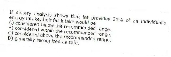 If dietary analysis shows that fat provides 31% of an individual's energy intake,their fat intake would be
A) considered below the recommended range.
B) considered within the recommended range.
C) considered above the recommended range.
D) generally recognized as safe.