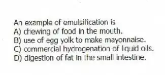 An example of emulsification is
A) chewing of food in the mouth.
B) use of egg yolk to make mayonnaise.
C) commercial hydrogenation of liquid oils.
D) digestion of fat in the small intestine.
