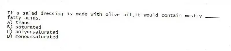 If a salad dressing is made with olive oil,it would contain mostly _____ fatty acids.
A) trans
B) saturated
C) polyunsaturated
D) monounsaturated