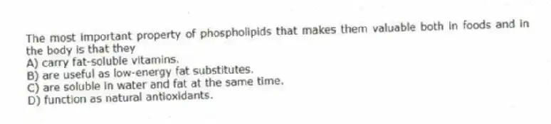 The most important property of phospholipids that makes them valuable both in foods and in the body is that they
A) carry fat-soluble vitamins.
B) are useful as low-energy fat substitutes.
C) are soluble in water and fat at the same time.
D) function as natural antioxidants.