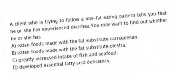 A client who is trying to follow a low-fat eating pattern tells you that he or she has experienced diarrhea.You may want to find out whether he or she has
A) eaten foods made with the fat substitute carrageenan.
B) eaten foods made with the fat substitute olestra.
C) greatly increased intake of fish and seafood.
D) developed essential fatty acid deficiency.