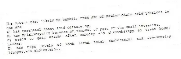 The client most likely to benefit from use of medium-chain triglycerides is one who
A) has essential fatty acid deficiency.
B) has malabsorption because of removal of part of the small intestine.
C) needs to gain weight after surgery and chemotherapy to treat bowel cancer.
D) has high levels of both serum total cholesterol and low-density lipoprotein cholesterol.