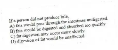 If a person did not produce bile,
A) fats would pass through the intestines undigested.
B) fats would be digested and absorbed too quickly.
C) fat digestion may occur more slowly.
D) digestion of fat would be unaffected.