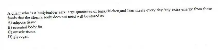 A client who is a bodybuilder eats large quantities of tuna,chicken,and lean meats every day.Any extra energy from these foods that the client's body does not need will be stored as
A) adipose tissue.
B) essential body fat.
C) muscle tissue.
D) glycogen.