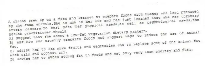 A client grew up on a farm and learned to prepare foods with butter and lard produced by the farm animals.She is now in her 60s and has just learned that she has coronary artery disease.To best meet her physical needs,as well as psychological needs,the health practitioner should
A) suggest that she adopt a low-fat vegetarian dietary pattern.
B) ask how she usually prepares foods and suggest ways to reduce the use of animal fat.
C) advise her to eat more fruits and vegetables and to replace some of the animal fat with palm and coconut oil.
D) advise her to avoid adding fat to foods and eat only very lean poultry and fish.