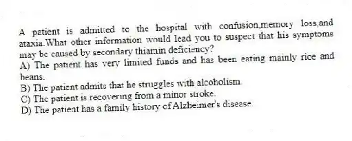 A patient is admitted to the hospital with confusion,memory loss,and ataxia.What other information would lead you to suspect that his symptoms may be caused by secondary thiamin deficiency?
A) The patient has very limited funds and has been eating mainly rice and beans.
B) The patient admits that he struggles with alcoholism.
C) The patient is recovering from a minor stroke.
D) The patient has a family history of Alzheimer's disease.