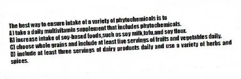 The best way to ensure intake of a variety of phytochemicals is to
A) take a daily multivitamin supplement that includes phytochemicals.
B) increase intake of soy-based foods,such as soy milk,tofu,and soy flour.
C) choose whole grains and include at least five servings of fruits and vegetables daily.
D) include at least three servings of dairy products daily and use a variety of herbs and spices.