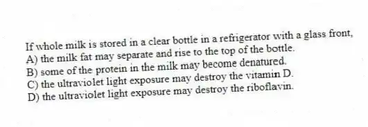 If whole milk is stored in a clear bottle in a refrigerator with a glass front,
A) the milk fat may separate and rise to the top of the bottle.
B) some of the protein in the milk may become denatured.
C) the ultraviolet light exposure may destroy the vitamin D.
D) the ultraviolet light exposure may destroy the riboflavin.