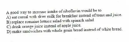 A good way to increase intake of riboflavin would be to
A) eat cereal with skim milk for breakfast instead of toast and juice.
B) replace romaine lettuce salad with spinach salad.
C) drink orange juice instead of apple juice.
D) make sandwiches with whole grain bread instead of white bread.
