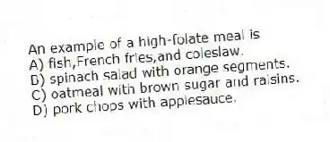 An example of a high-folate meal is
A) fish,French fries,and coleslaw.
B) spinach salad with orange segments.
C) oatmeal with brown sugar and raisins.
D) pork chops with applesauce.