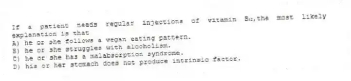 If a patient needs regular injections of vitamin B₁₂,the most likely explanation is that
A) he or she follows a vegan eating pattern.
B) he or she struggles with alcoholism.
C) he or she has a malabsorption syndrome.
D) his or her stomach does not produce intrinsic factor.
