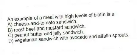 An example of a meal with high levels of biotin is a
A) cheese-and-tomato sandwich.
B) roast beef and mustard sandwich.
C) peanut butter and jelly sandwich.
D) vegetarian sandwich with avocado and alfalfa sprouts.