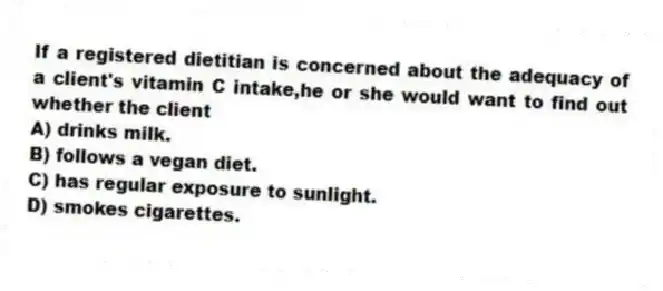 If a registered dietitian is concerned about the adequacy of a client's vitamin C intake,he or she would want to find out whether the client
A) drinks milk.
B) follows a vegan diet.
C) has regular exposure to sunlight.
D) smokes cigarettes.