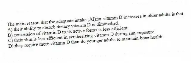 The main reason that the adequate intake (AI)for vitamin D increases in older adults is that
A) their ability to absorb dietary vitamin D is diminished.
B) conversion of vitamin D to its active forms is less efficient.
C) their skin is less efficient in synthesizing vitamin D during sun exposure.
D) they require more vitamin D than do younger adults to maintain bone health.