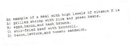 An example of a meal with high levels of vitamin K is
A) grilled shrimp with rice and green beans.
B) eggs,bacon,and hash browns.
C) stir-fried beef with broccoli.
D) bacon,lettuce,and tomato sandwich.
