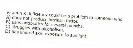 Vitamin K deficiency could be a problem in someone who
A) does not produce intrinsic factor.
B) uses antibiotics for several months.
C) struggles with alcoholism.
D) has limited skin exposure to sunlight.