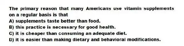 The primary reason that many Americans use vitamin supplements on a regular basis is that
A) supplements taste better than food.
B) this practice is necessary for good health.
C) it is cheaper than consuming an adequate diet.
D) it is easier than making dietary and behavioral modifications.