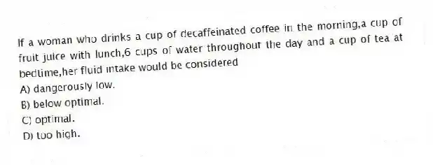 If a woman who drinks a cup of decaffeinated coffee in the morning,a cup of fruit juice with lunch,6 cups of water throughout the day and a cup of tea at bedtime,her fluid intake would be considered
A) dangerously low.
B) below optimal.
C) optimal.
D) too high.