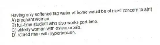 Having only softened tap water at home would be of most concern to a(n)
A) pregnant woman.
B) full-time student who also works part-time.
C) elderly woman with osteoporosis.
D) retired man with hypertension.