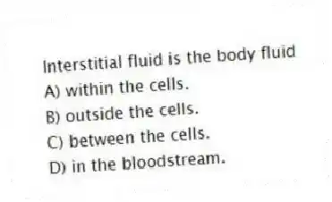 Interstitial fluid is the body fluid
A) within the cells.
B) outside the cells.
C) between the cells.
D) in the bloodstream.