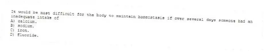It would be most difficult for the body to maintain homeostasis if over several days someone had an inadequate intake of
A) calcium.
B) sodium.
C) iron.
D) fluoride.