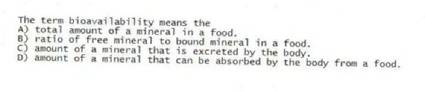 The term bioavailability means the
A) total amount of a mineral in a food.
B) ratio of free mineral to bound mineral in a food.
C) amount of a mineral that is excreted by the body.
D) amount of a mineral that can be absorbed by the body from a food.
